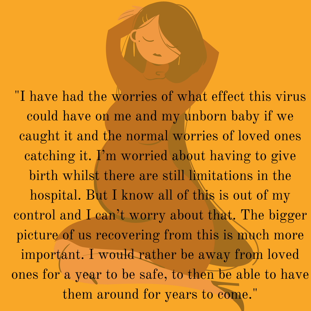 Quote from text: I have had the worries of what affect this virus could have on me and my unborn baby if we caught it and the normal worries of loved ones catching it. I’m worried about having to give birth whilst there are still limitations in the hospital. But I know all of this is out of my control and I can’t worry about that. The bigger picture of us recovering from this is much more important. I would rather be away from loved ones for a year to be safe, to then be able to have them around for years t