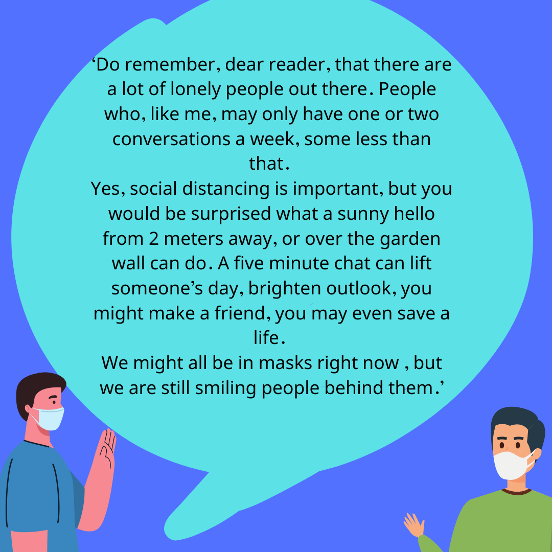 Do remember, dear reader, that there are a lot of lonely people out there. people who, like me, may only have one or two conversations a week, some less than that.  Yes, social distancing is important, but you would be surprised what a sunny hello from 2 meters away or over the garden wall can do , a five minute chat can lift someone’s day , brighten outlook , you might make a friend , you may even save a life. We might all be in masks right now , but we are still smiling people behind them."